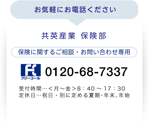 お気軽にご連絡ください 共英産業 保険部 0120-68-7337 受付時間…<月?金>8:40~17:30 定休日…祝日・別に定める夏期・年末、年始 メールでも受け付けております